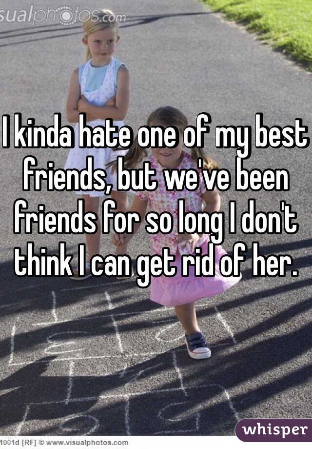 I kinda hate one of my best friends, but we've been friends for so long I don't think I can get rid of her. 