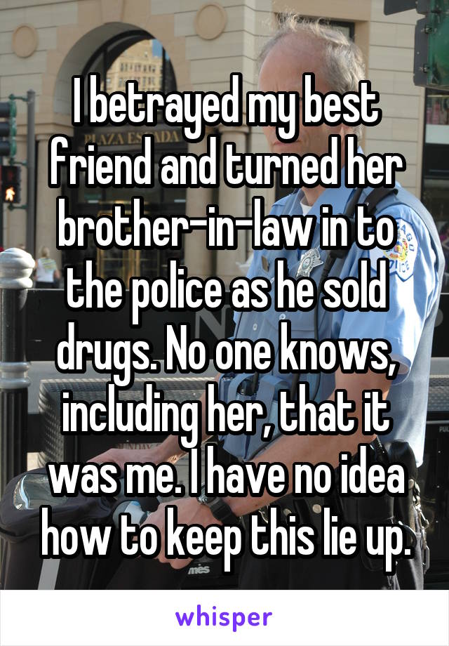 I betrayed my best friend and turned her brother-in-law in to the police as he sold drugs. No one knows, including her, that it was me. I have no idea how to keep this lie up.
