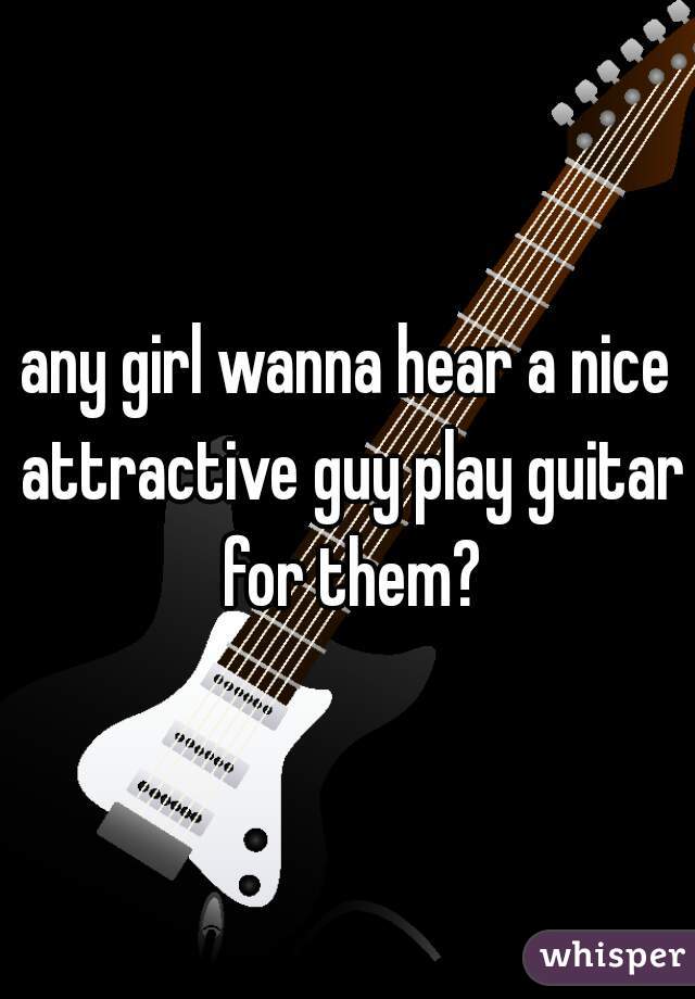 any girl wanna hear a nice attractive guy play guitar for them?