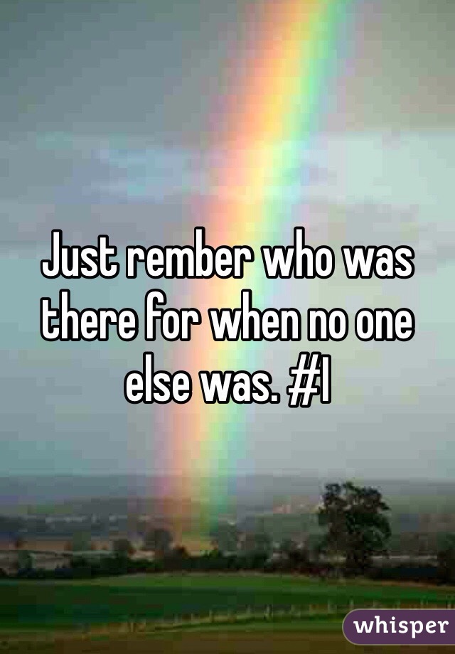 Just rember who was there for when no one else was. #I