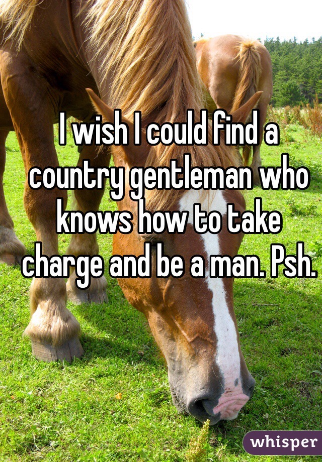 I wish I could find a country gentleman who knows how to take charge and be a man. Psh.