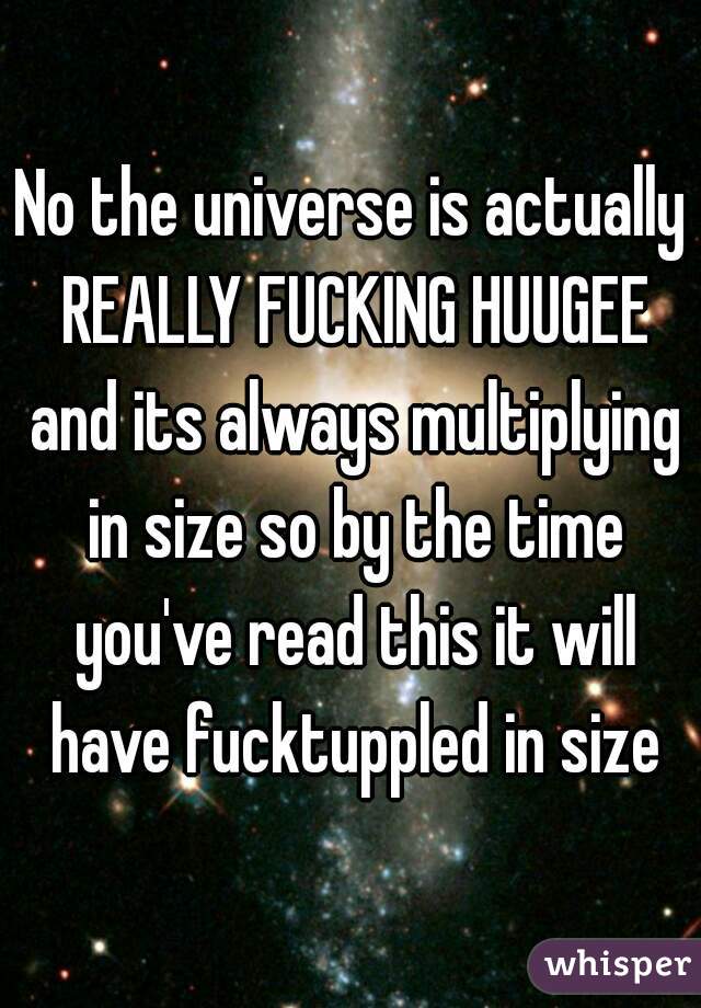 No the universe is actually REALLY FUCKING HUUGEE and its always multiplying in size so by the time you've read this it will have fucktuppled in size