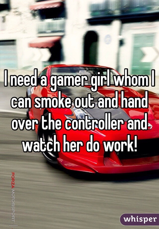 I need a gamer girl whom I can smoke out and hand over the controller and watch her do work!