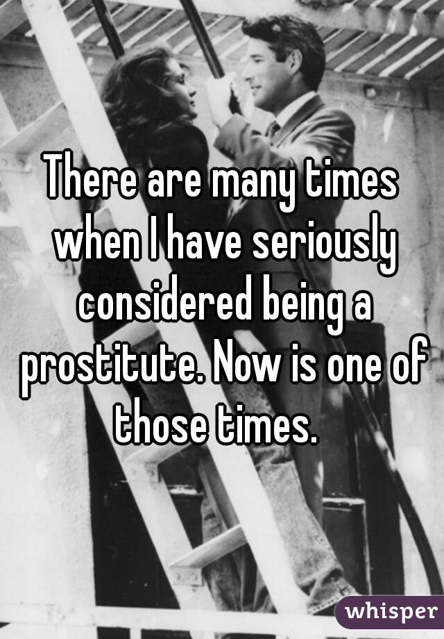 There are many times when I have seriously considered being a prostitute. Now is one of those times.  