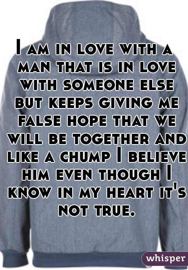 I am in love with a man that is in love with someone else but keeps giving me false hope that we will be together and like a chump I believe him even though I know in my heart it's not true.