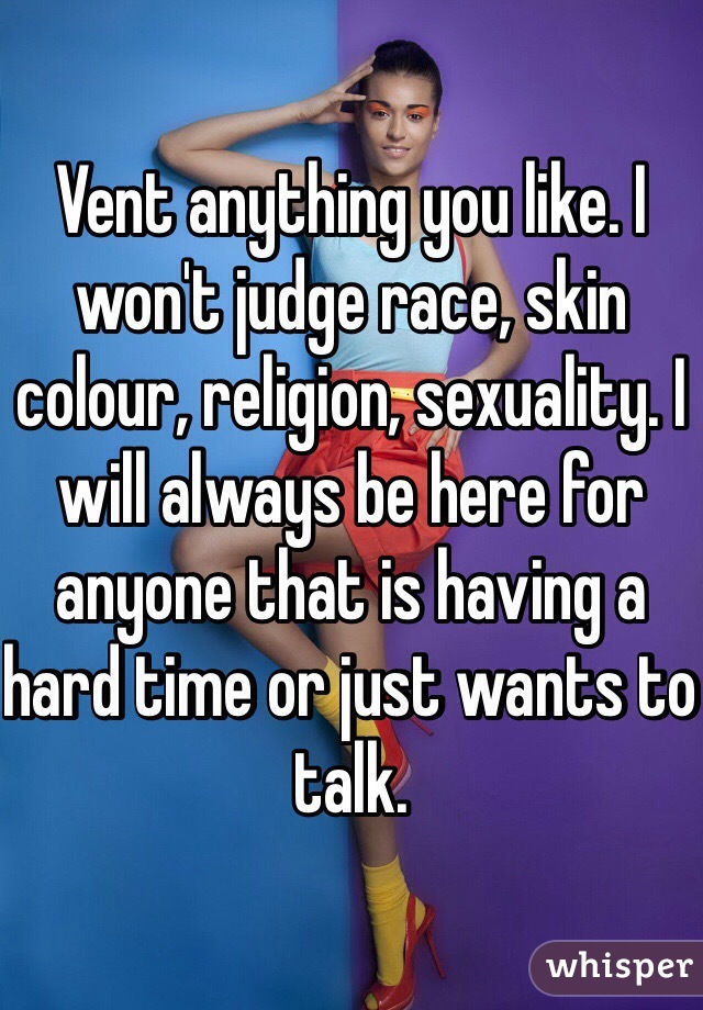 Vent anything you like. I won't judge race, skin colour, religion, sexuality. I will always be here for anyone that is having a hard time or just wants to talk. 