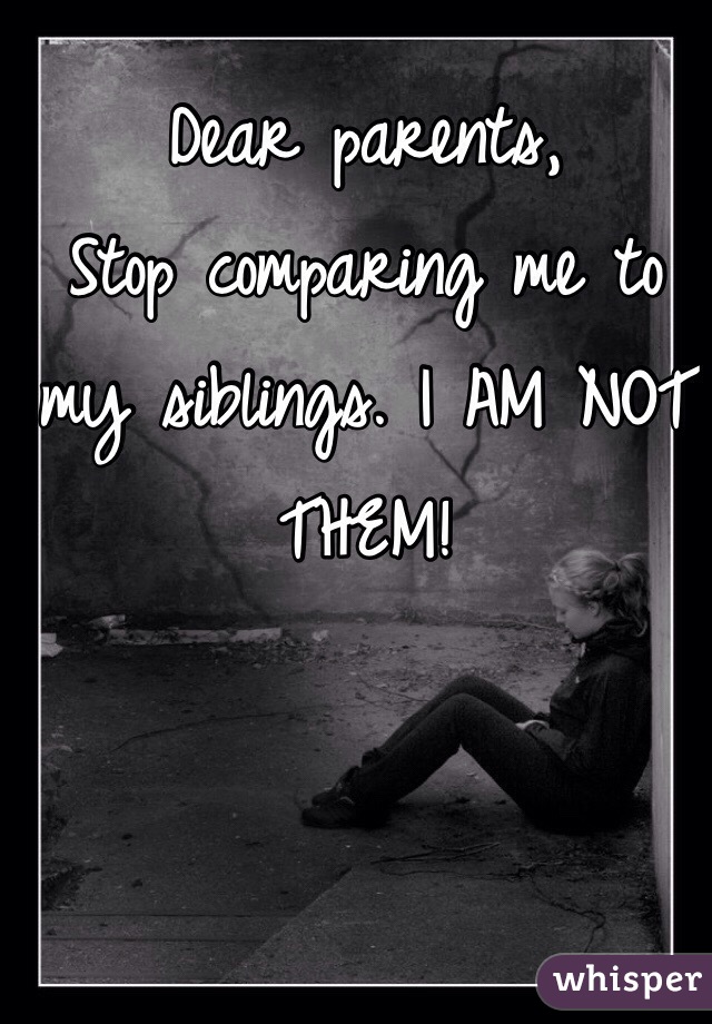 Dear parents, 
Stop comparing me to my siblings. I AM NOT THEM! 