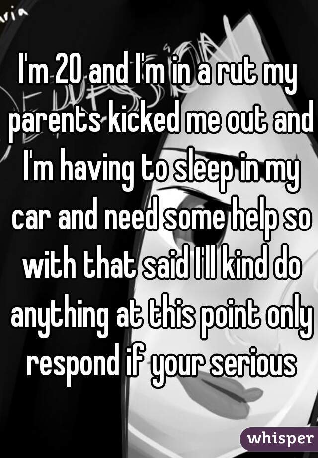 I'm 20 and I'm in a rut my parents kicked me out and I'm having to sleep in my car and need some help so with that said I'll kind do anything at this point only respond if your serious