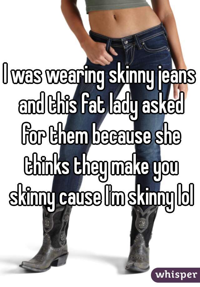 I was wearing skinny jeans and this fat lady asked for them because she thinks they make you skinny cause I'm skinny lol