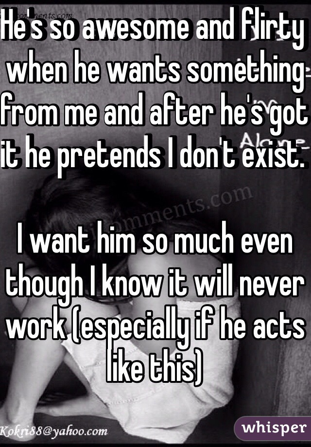 He's so awesome and flirty when he wants something from me and after he's got it he pretends I don't exist. 

I want him so much even though I know it will never work (especially if he acts like this)