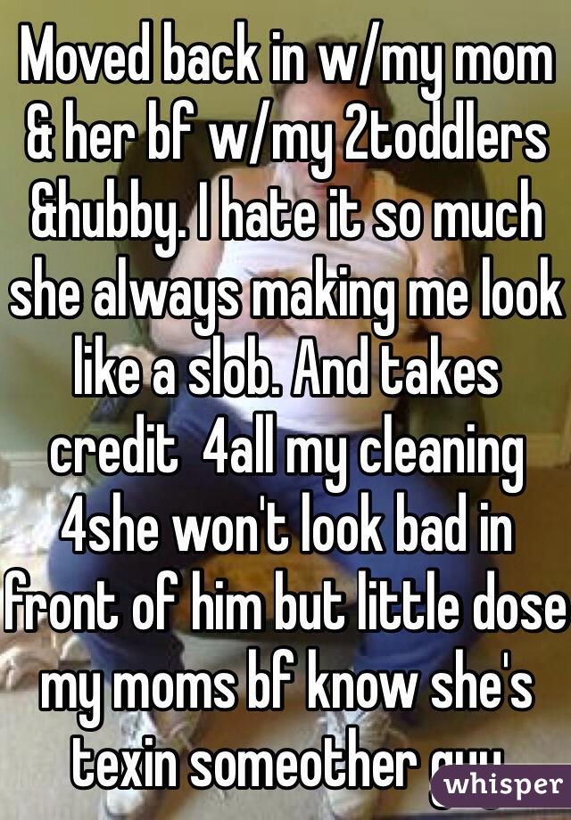 Moved back in w/my mom & her bf w/my 2toddlers &hubby. I hate it so much she always making me look like a slob. And takes credit  4all my cleaning 4she won't look bad in front of him but little dose my moms bf know she's texin someother guy