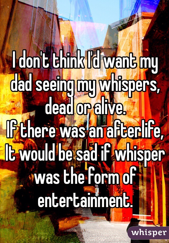 I don't think I'd want my dad seeing my whispers, dead or alive. 
If there was an afterlife,
It would be sad if whisper was the form of entertainment.