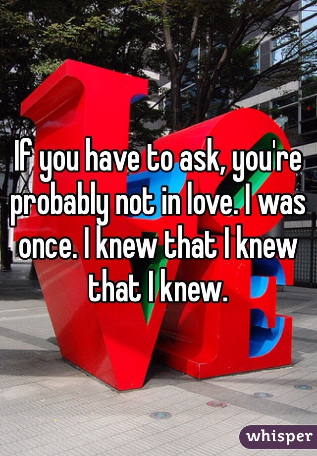 If you have to ask, you're probably not in love. I was once. I knew that I knew that I knew. 