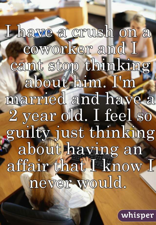 I have a crush on a coworker and I cant stop thinking about him. I'm married and have a 2 year old. I feel so guilty just thinking about having an affair that I know I never would. 