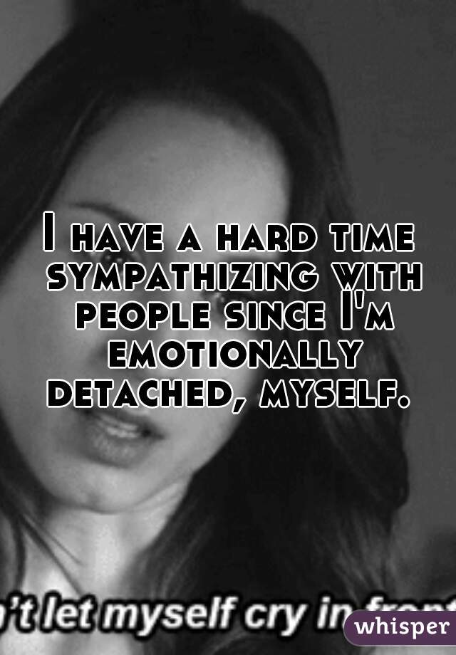 I have a hard time sympathizing with people since I'm emotionally detached, myself. 