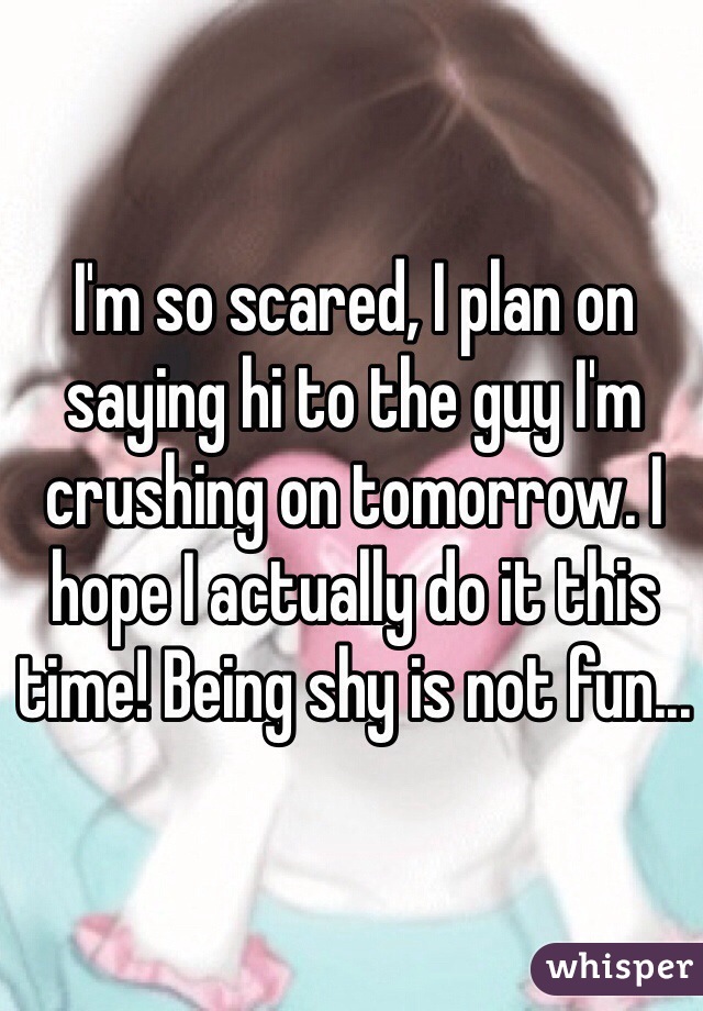 I'm so scared, I plan on saying hi to the guy I'm crushing on tomorrow. I hope I actually do it this time! Being shy is not fun...