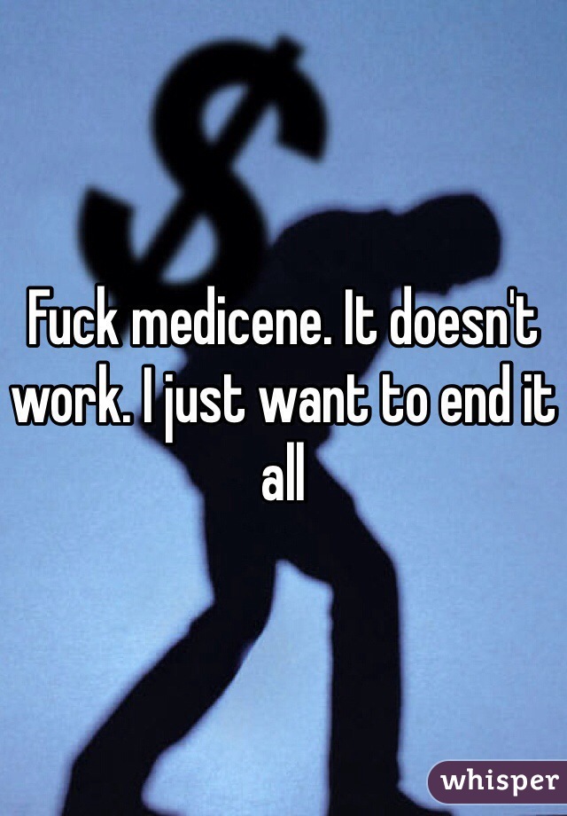 Fuck medicene. It doesn't work. I just want to end it all