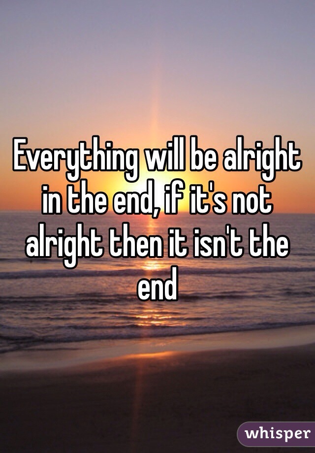 Everything will be alright in the end, if it's not alright then it isn't the end