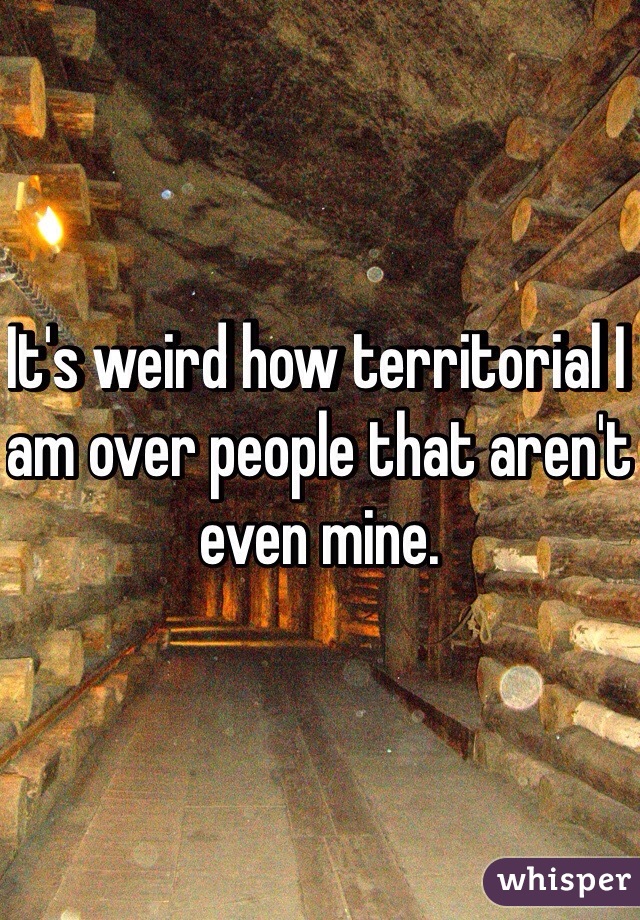 It's weird how territorial I am over people that aren't even mine. 