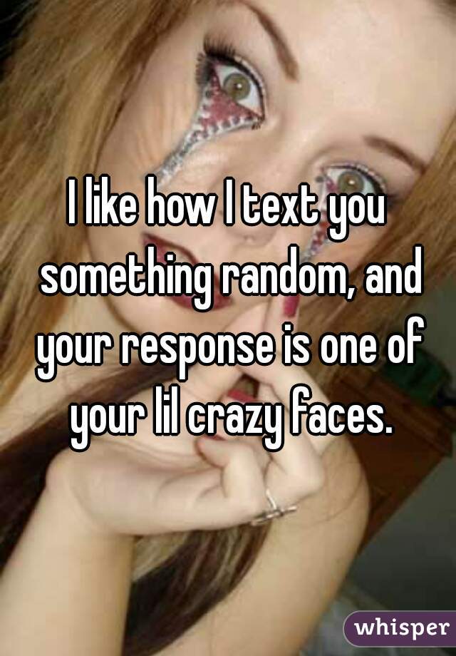 I like how I text you something random, and your response is one of your lil crazy faces.