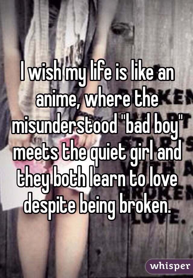 I wish my life is like an anime, where the misunderstood "bad boy" meets the quiet girl and they both learn to love despite being broken. 