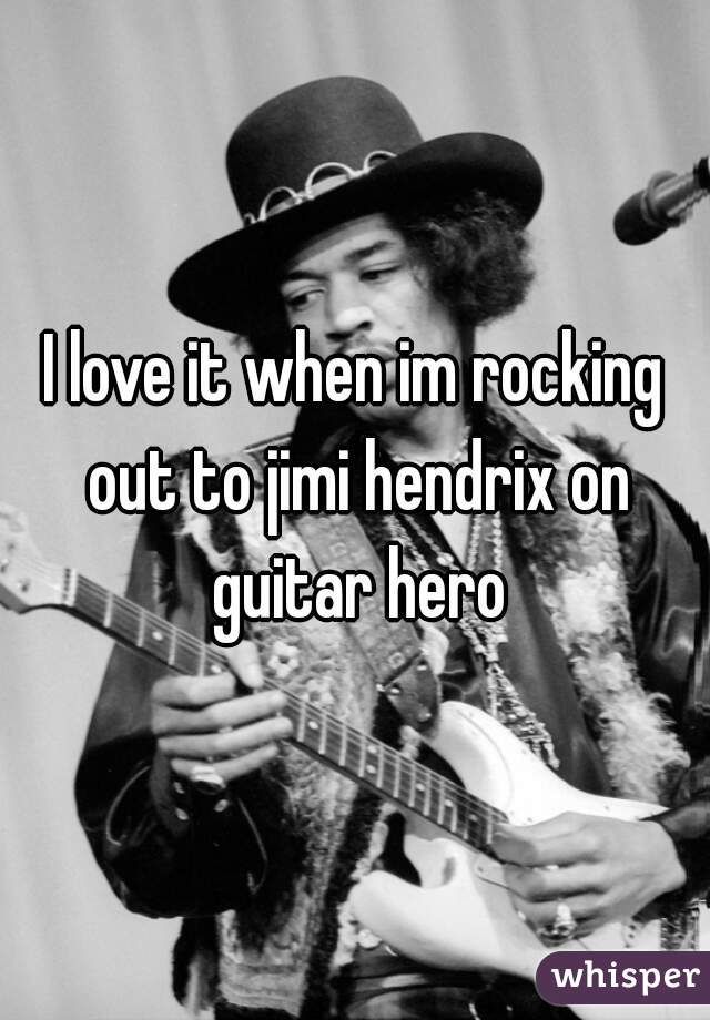 I love it when im rocking out to jimi hendrix on guitar hero