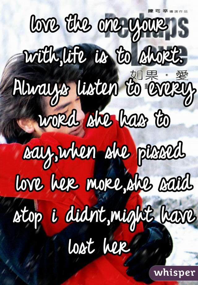 love the one your with,life is to short. Always listen to every word she has to say,when she pissed love her more,she said stop i didnt,might have lost her 