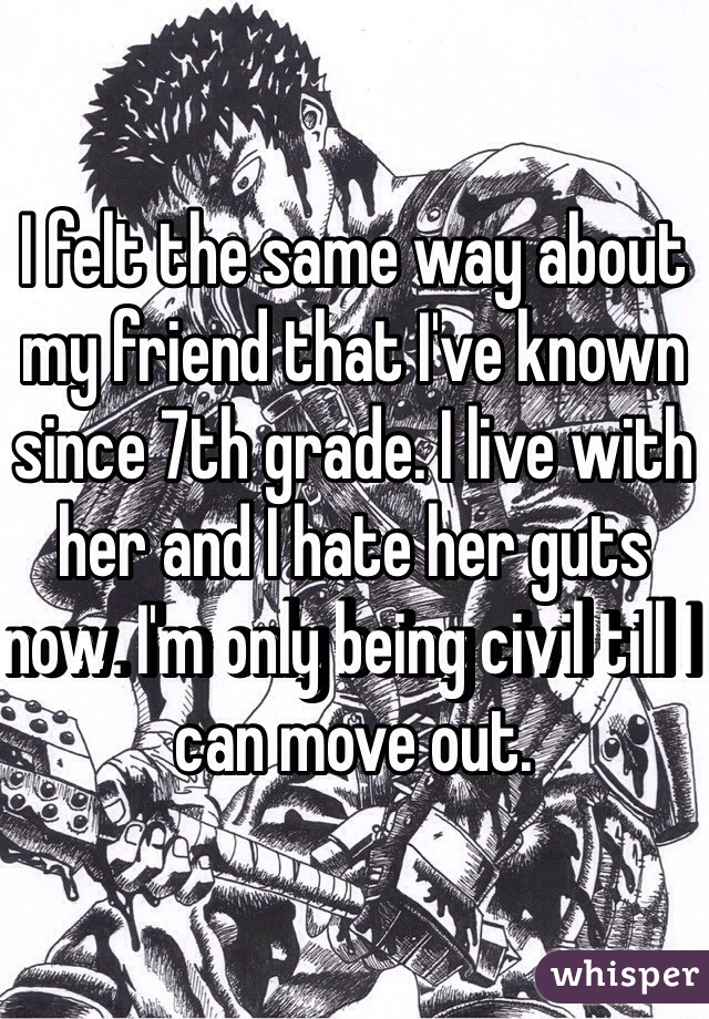 I felt the same way about my friend that I've known since 7th grade. I live with her and I hate her guts now. I'm only being civil till I can move out. 