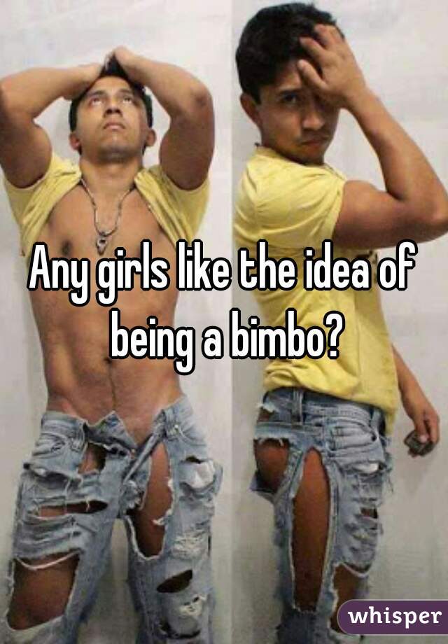 Any girls like the idea of being a bimbo?