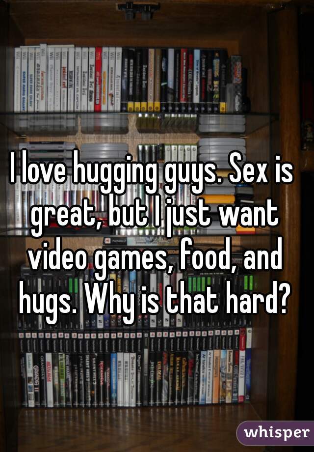 I love hugging guys. Sex is great, but I just want video games, food, and hugs. Why is that hard?