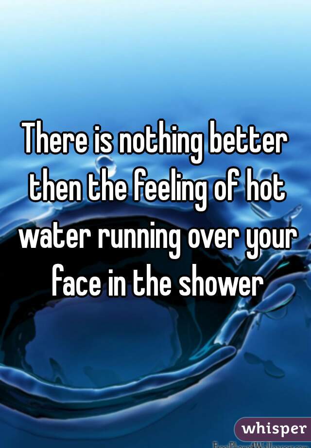 There is nothing better then the feeling of hot water running over your face in the shower