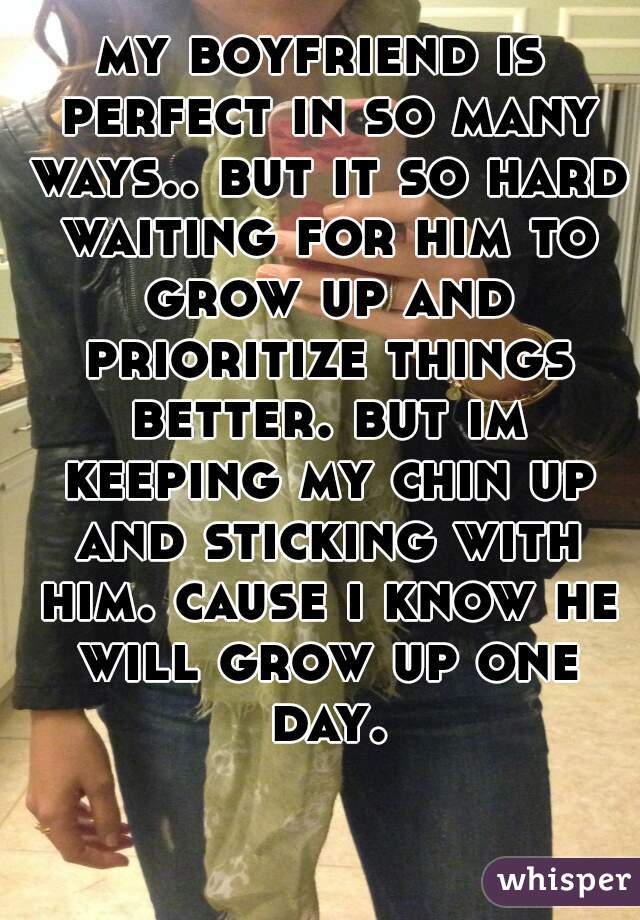 my boyfriend is perfect in so many ways.. but it so hard waiting for him to grow up and prioritize things better. but im keeping my chin up and sticking with him. cause i know he will grow up one day.