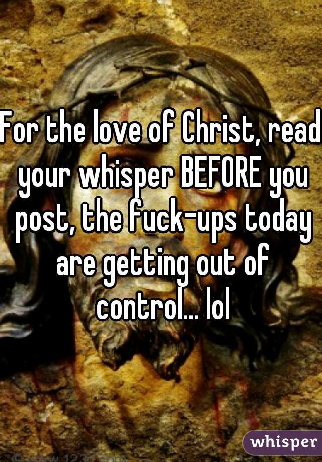 For the love of Christ, read your whisper BEFORE you post, the fuck-ups today are getting out of control... lol