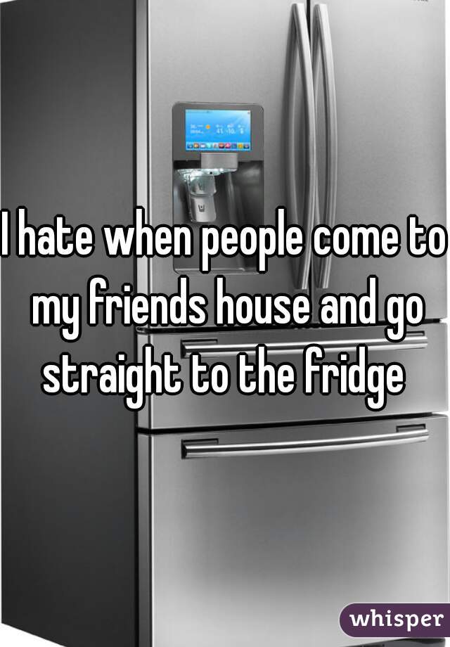 I hate when people come to my friends house and go straight to the fridge 