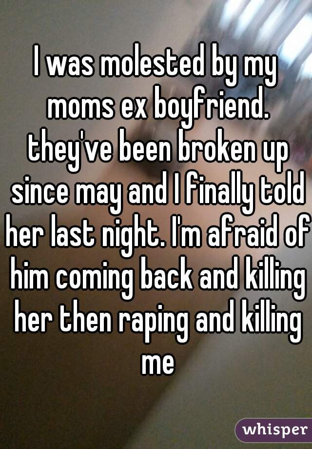 I was molested by my moms ex boyfriend. they've been broken up since may and I finally told her last night. I'm afraid of him coming back and killing her then raping and killing me