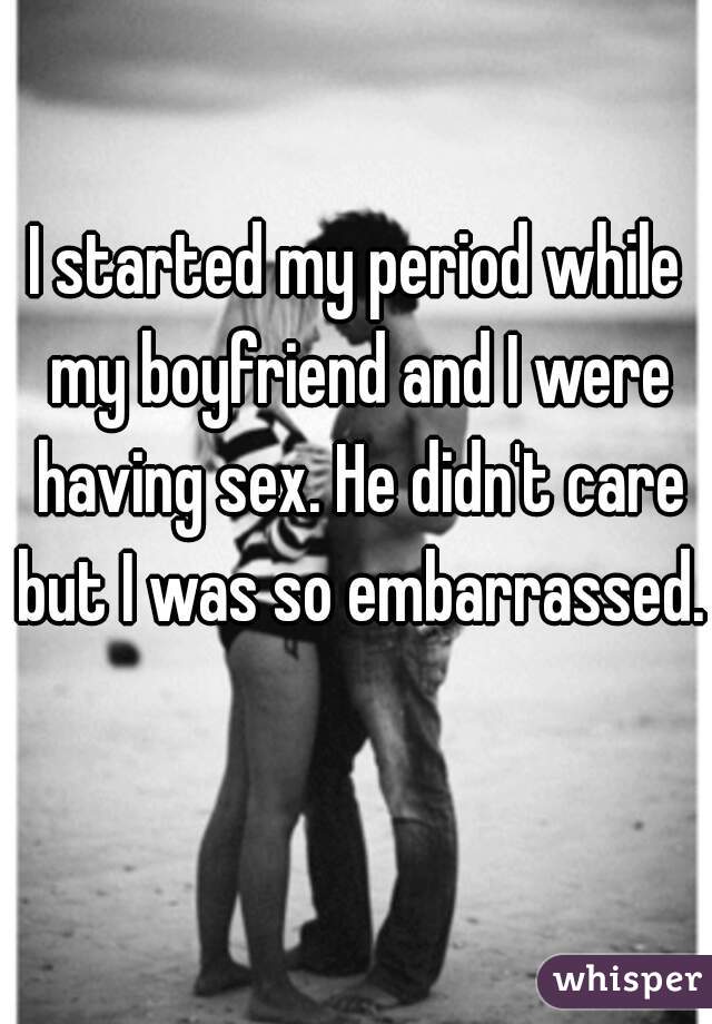 I started my period while my boyfriend and I were having sex. He didn't care but I was so embarrassed. 