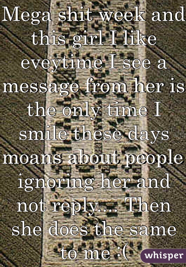 Mega shit week and this girl I like eveytime I see a message from her is the only time I smile these days moans about people ignoring her and not reply.... Then she does the same to me :( 