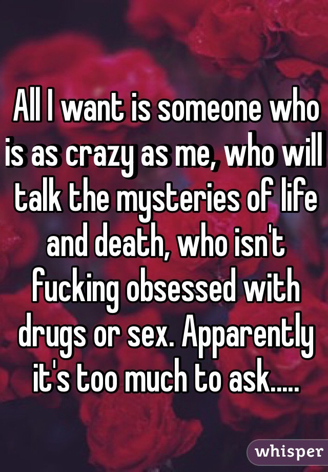 All I want is someone who is as crazy as me, who will talk the mysteries of life and death, who isn't fucking obsessed with drugs or sex. Apparently it's too much to ask..... 