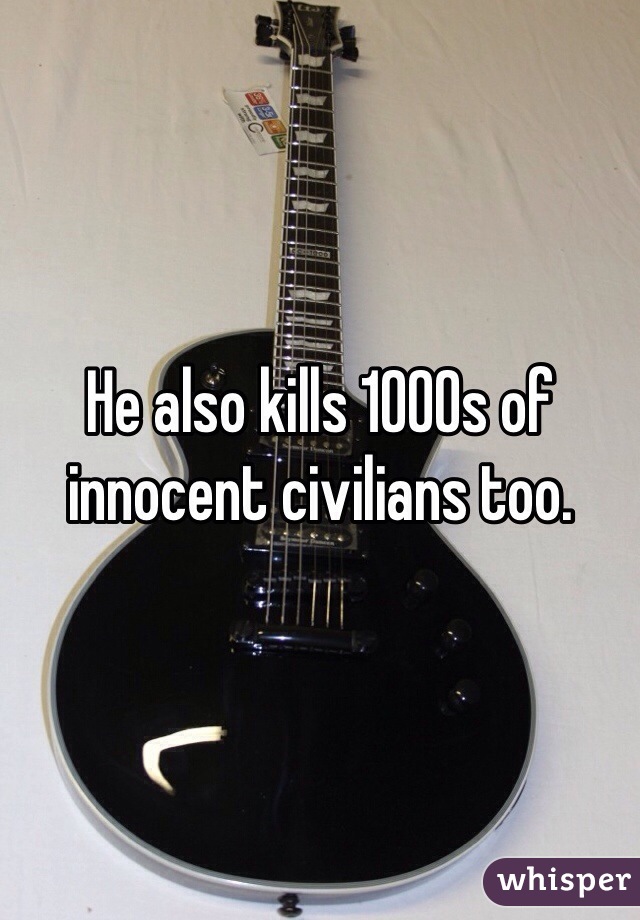 He also kills 1000s of innocent civilians too.