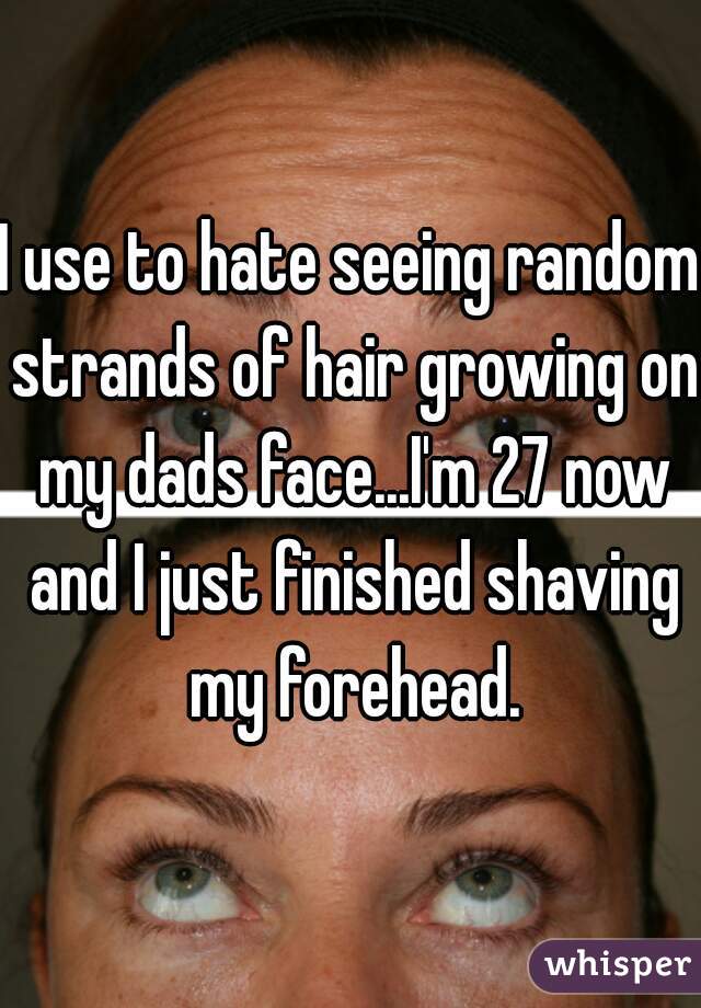 I use to hate seeing random strands of hair growing on my dads face...I'm 27 now and I just finished shaving my forehead.