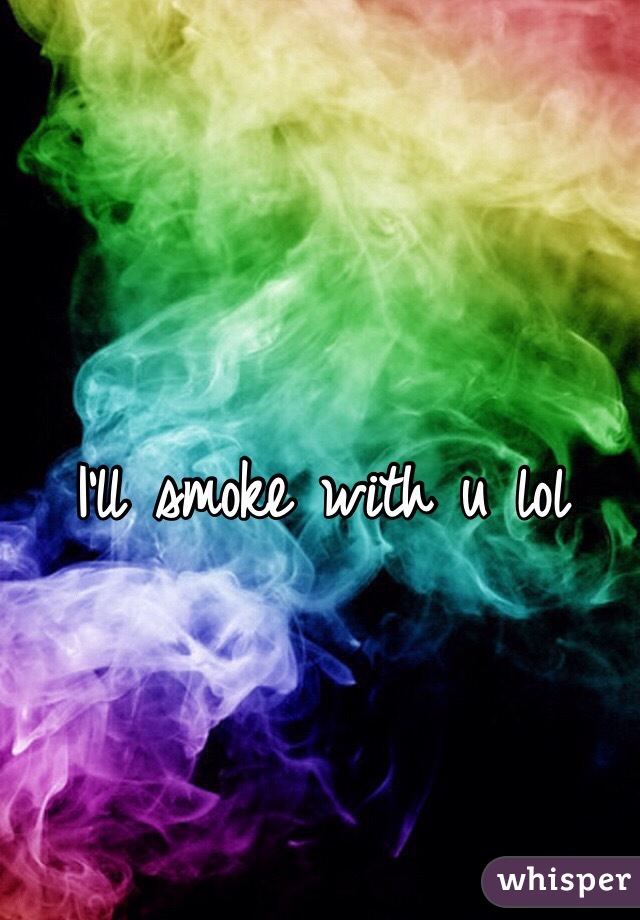 I'll smoke with u lol