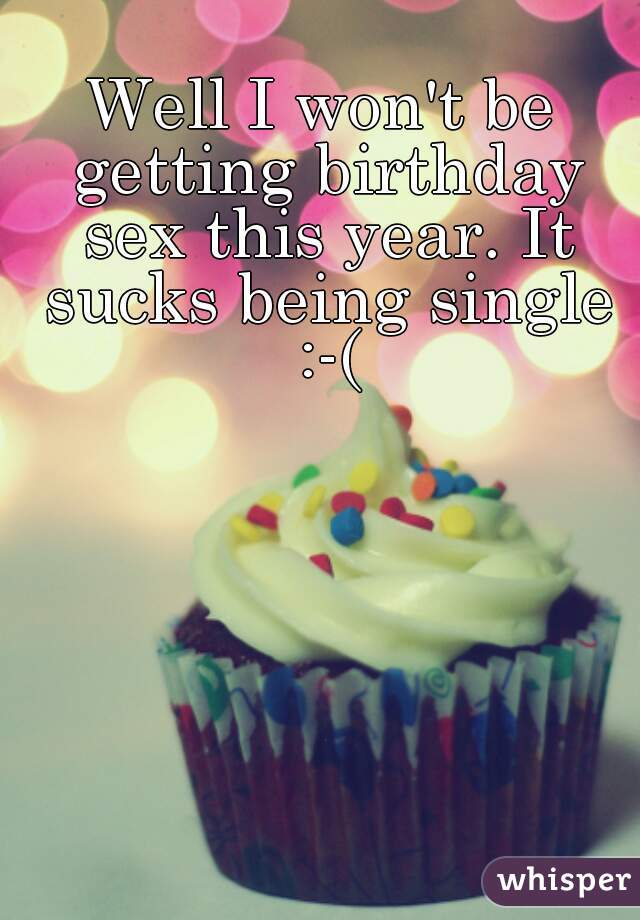 Well I won't be getting birthday sex this year. It sucks being single :-(