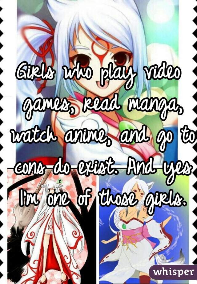 Girls who play video games, read manga, watch anime, and go to cons do exist. And yes I'm one of those girls.