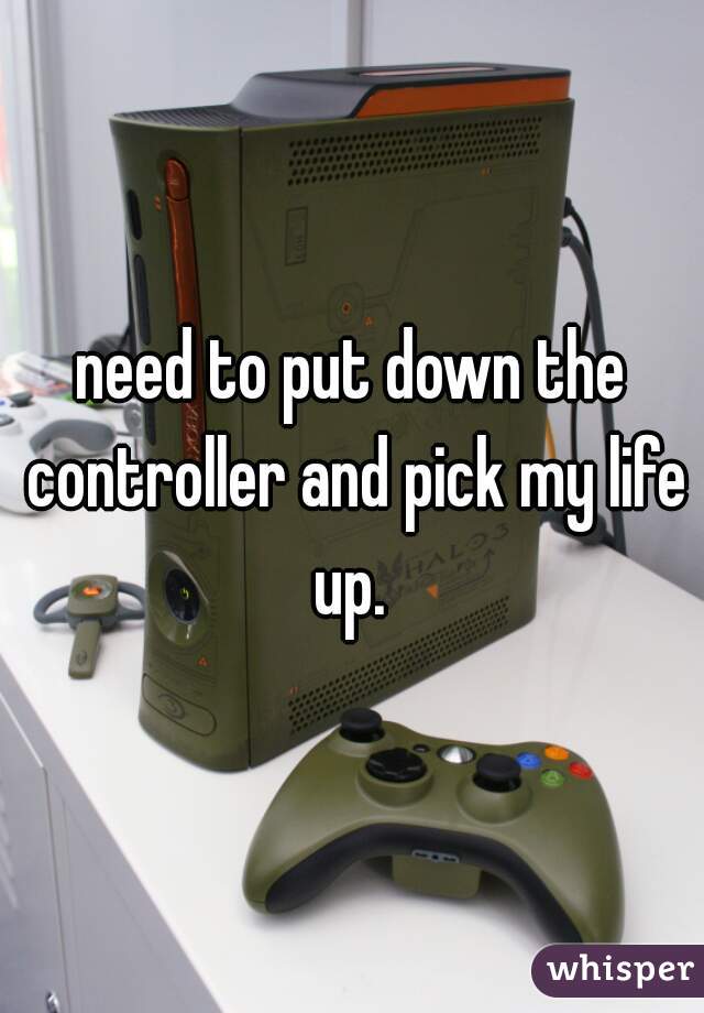 need to put down the controller and pick my life up. 