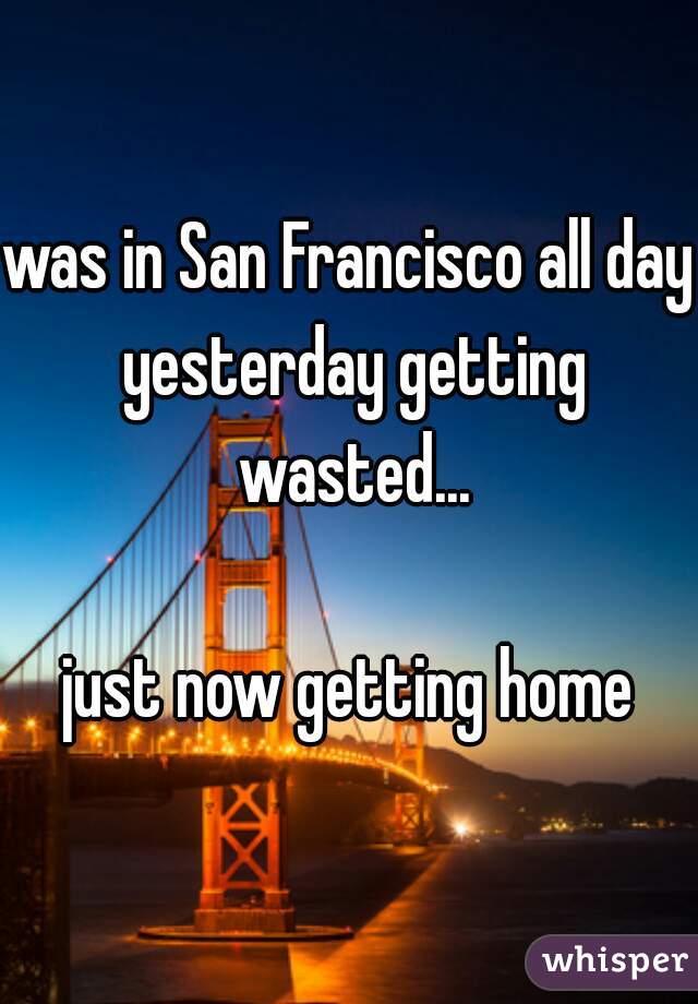 was in San Francisco all day yesterday getting wasted...

just now getting home