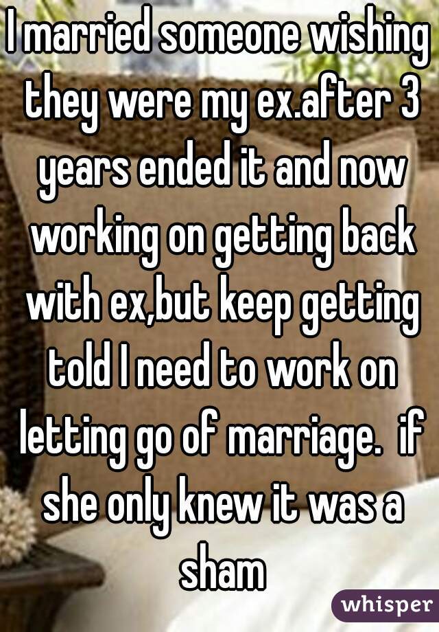 I married someone wishing they were my ex.after 3 years ended it and now working on getting back with ex,but keep getting told I need to work on letting go of marriage.  if she only knew it was a sham