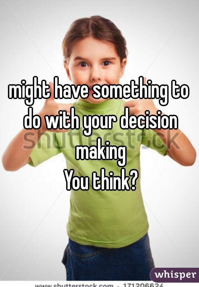 might have something to do with your decision making
 You think?