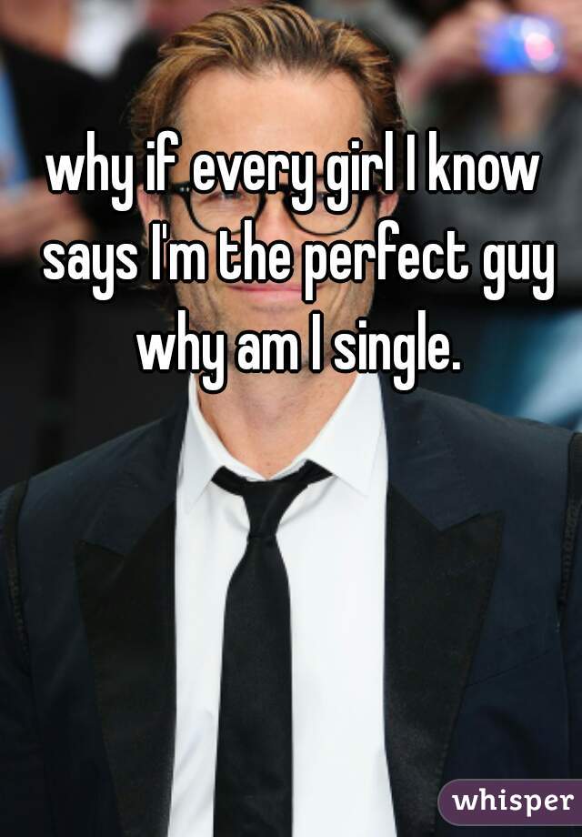 why if every girl I know says I'm the perfect guy why am I single.