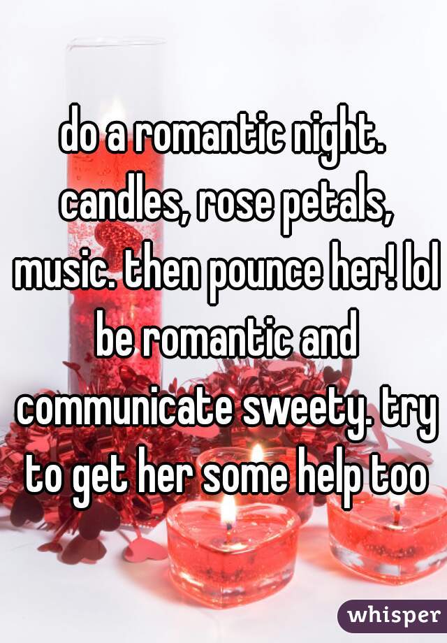 do a romantic night. candles, rose petals, music. then pounce her! lol be romantic and communicate sweety. try to get her some help too