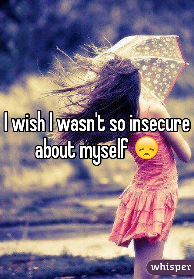 I wish I wasn't so insecure about myself 😞